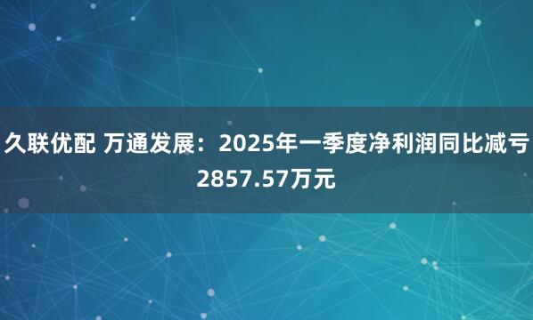 久联优配 万通发展：2025年一季度净利润同比减亏2857.57万元