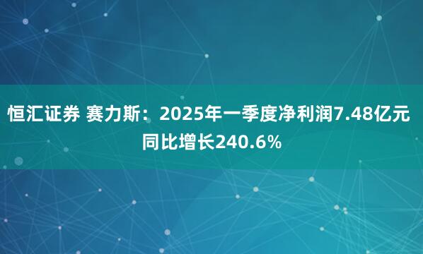 恒汇证券 赛力斯：2025年一季度净利润7.48亿元 同比增长240.6%