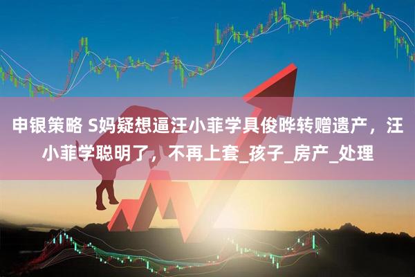 申银策略 S妈疑想逼汪小菲学具俊晔转赠遗产，汪小菲学聪明了，不再上套_孩子_房产_处理