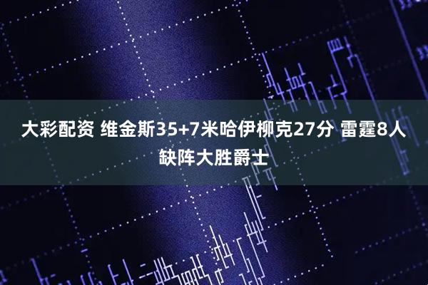 大彩配资 维金斯35+7米哈伊柳克27分 雷霆8人缺阵大胜爵士