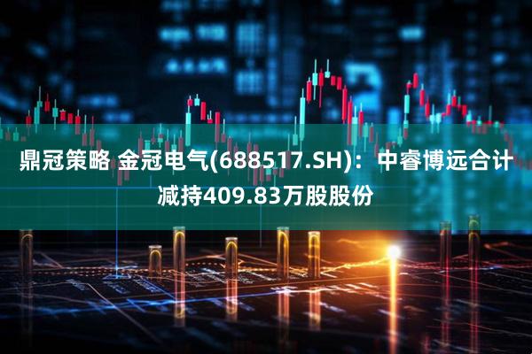鼎冠策略 金冠电气(688517.SH)：中睿博远合计减持409.83万股股份