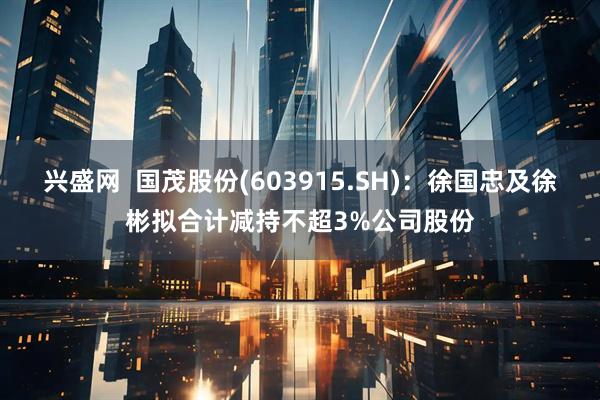 兴盛网  国茂股份(603915.SH)：徐国忠及徐彬拟合计减持不超3%公司股份