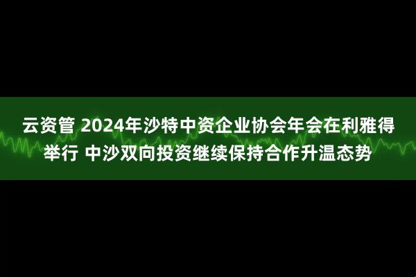 云资管 2024年沙特中资企业协会年会在利雅得举行 中沙双向投资继续保持合作升温态势