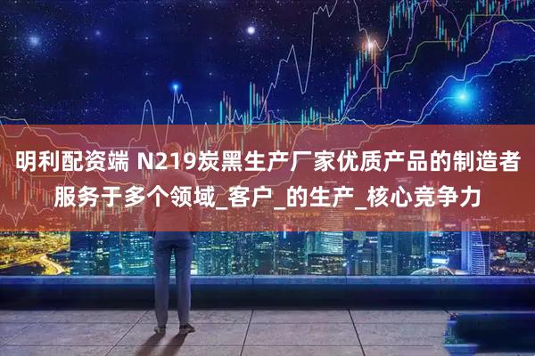 明利配资端 N219炭黑生产厂家优质产品的制造者服务于多个领域_客户_的生产_核心竞争力