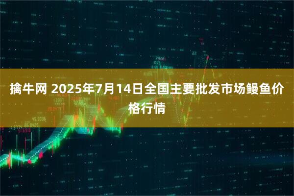 擒牛网 2025年7月14日全国主要批发市场鳗鱼价格行情