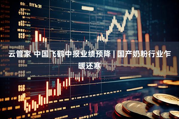 云管家 中国飞鹤中报业绩预降 | 国产奶粉行业乍暖还寒