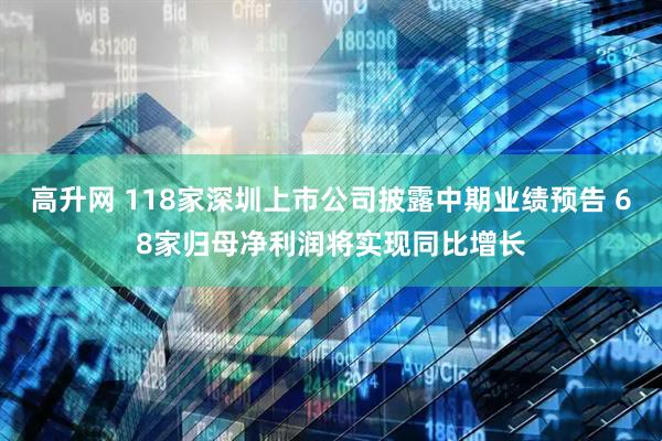 高升网 118家深圳上市公司披露中期业绩预告 68家归母净利润将实现同比增长