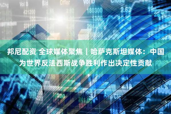 邦尼配资 全球媒体聚焦｜哈萨克斯坦媒体：中国为世界反法西斯战争胜利作出决定性贡献