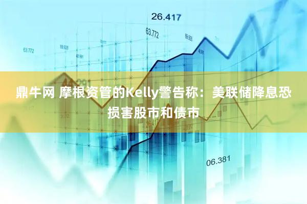 鼎牛网 摩根资管的Kelly警告称：美联储降息恐损害股市和债市