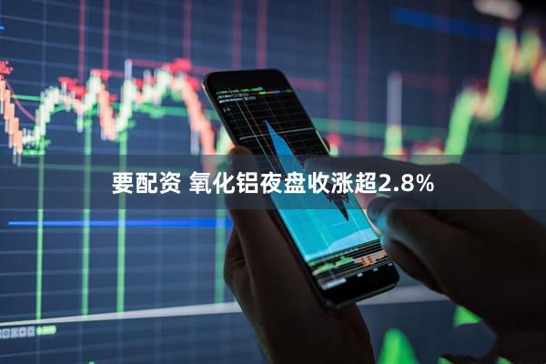 要配资 氧化铝夜盘收涨超2.8%