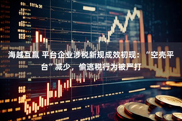 海越互赢 平台企业涉税新规成效初现：“空壳平台”减少，偷逃税行为被严打