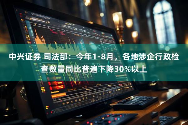 中兴证券 司法部：今年1-8月，各地涉企行政检查数量同比普遍下降30%以上