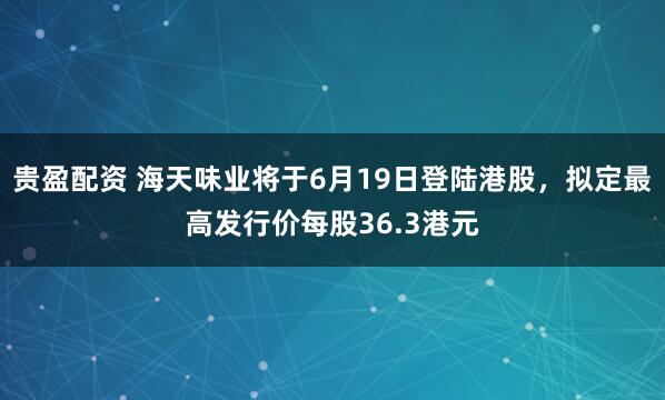 贵盈配资 海天味业将于6月19日登陆港股，拟定最高发行价每股36.3港元