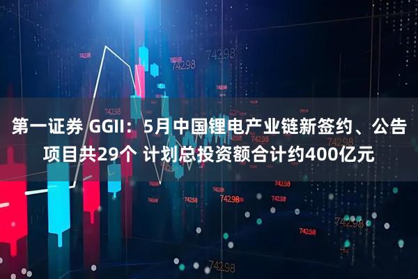 第一证券 GGII：5月中国锂电产业链新签约、公告项目共29个 计划总投资额合计约400亿元